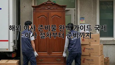 해외 이사 준비물 완벽 가이드: 국제 이사, 절차부터 준비까지
